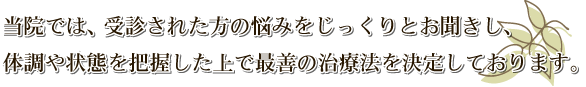 当院では受信された方の悩みをじっくりちお聞きし、体調や状態を把握した上で最善の治療法を決定しております。